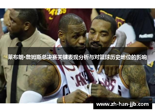 莱布朗·詹姆斯总决赛关键表现分析与对篮球历史地位的影响